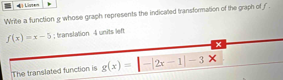 Listen
Write a function g whose graph represents the indicated transformation of the graph of f.
f(x)=x-5; translation 4 units left
The translated function is g(x)=|-|2x-1|-3x