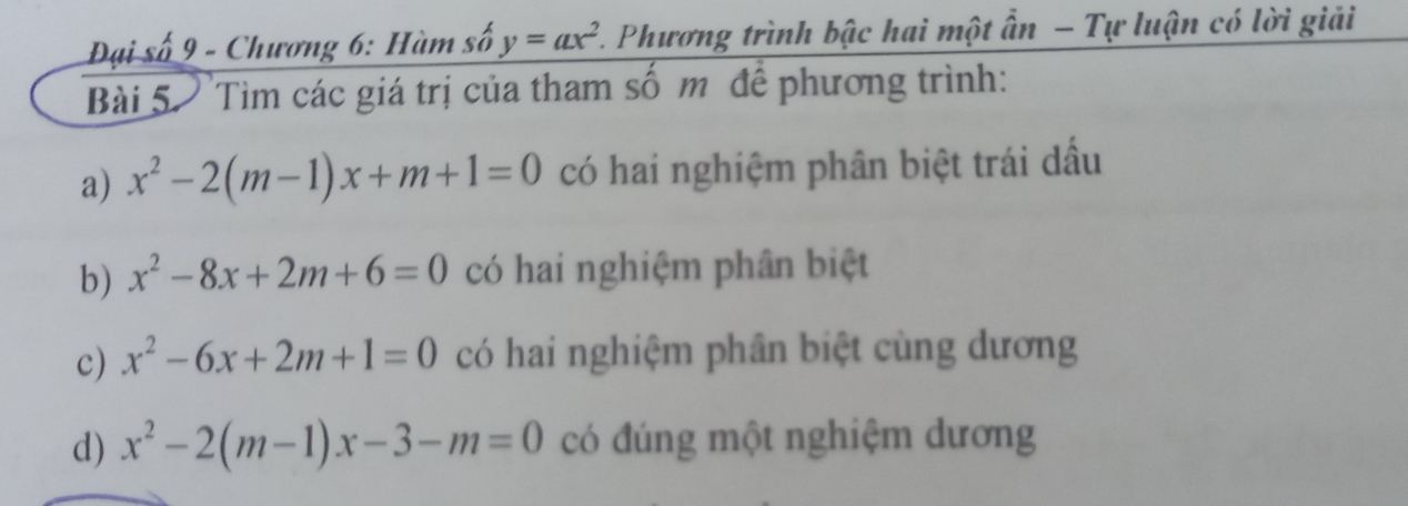 Đại số 9 - Chương 6: Hàm số y=ax^2 1. Phương trình bậc hai một ấn - Tự luận có lời giải 
Bài 5. Tìm các giá trị của tham số m để phương trình: 
a) x^2-2(m-1)x+m+1=0 có hai nghiệm phân biệt trái dấu 
b) x^2-8x+2m+6=0 có hai nghiệm phân biệt 
c) x^2-6x+2m+1=0 có hai nghiệm phân biệt cùng dương 
d) x^2-2(m-1)x-3-m=0 có đúng một nghiệm dương