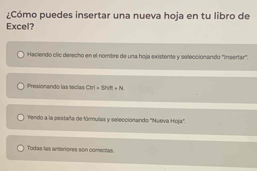 ¿Cómo puedes insertar una nueva hoja en tu libro de
Excel?
Haciendo clic derecho en el nombre de una hoja existente y seleccionando "Insertar".
Presionando las teclas Ctrl+Shift+N. 
Yendo a la pestaña de fórmulas y seleccionando "Nueva Hoja".
Todas las anteriores son correctas.