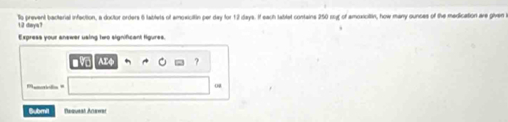 To prevent bacterial infection, a doctor orders 6 lablets of amoxicitin per day for 12 days. If each tablet contains 250 rg of amoxicillin, how many ounces of the medication are given i
12 days? 
Express your answer using two significant figures. 
? 
Mamoiolia= 
Bubmit Request Anawer