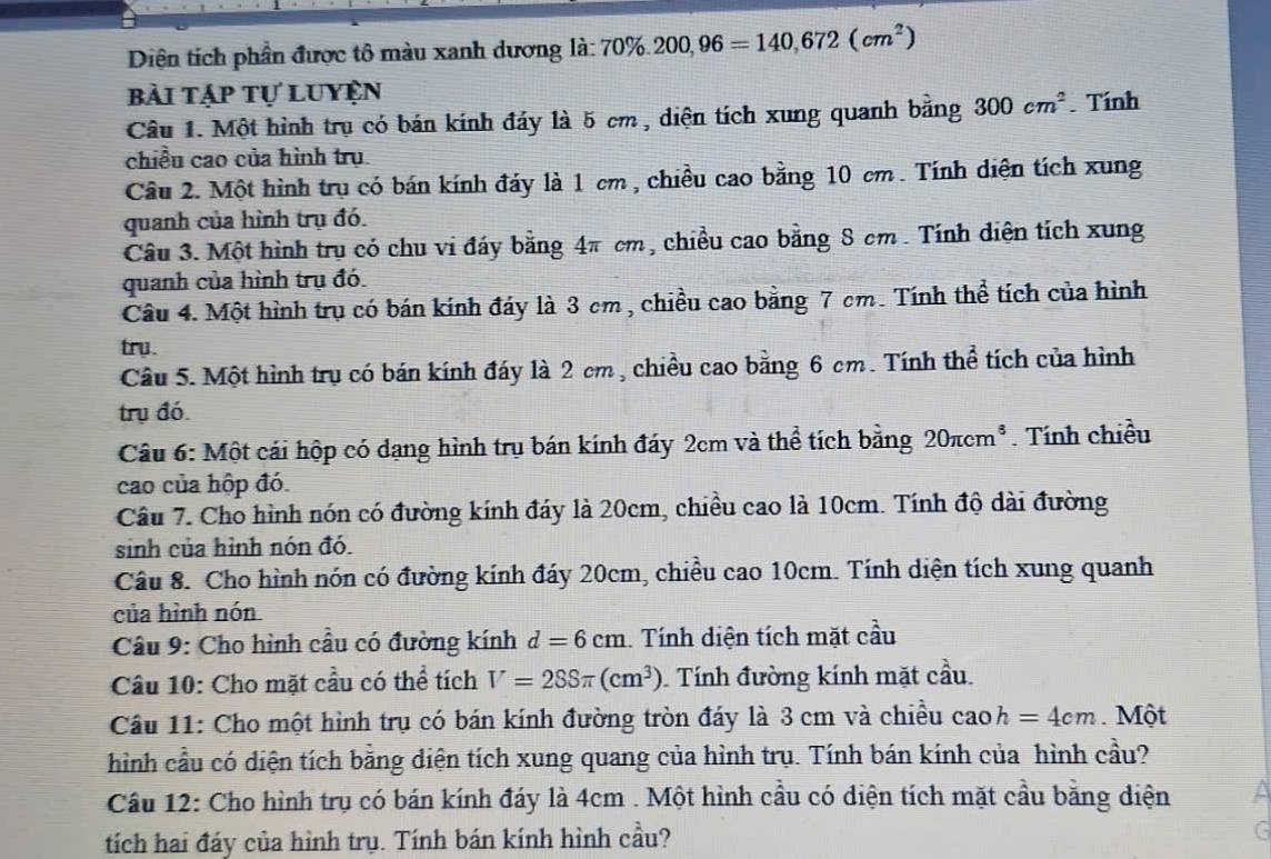 Diện tích phần được tô màu xanh dương là: 70% .200,96=140,672(cm^2)
bài tập tự luyện
Câu 1. Một hình trụ có bán kính đáy là 5 cm , diện tích xung quanh bằng 300cm^2. Tính
chiều cao của hình trụ.
Câu 2. Một hình trụ có bán kính đáy là 1 cm , chiều cao bằng 10 cm. Tính diện tích xung
quanh của hình trụ đó.
Câu 3. Một hình trụ có chu vi đáy bằng 4π cm, chiều cao bằng 8 cm . Tính diện tích xung
quanh của hình trụ đó.
Câu 4. Một hình trụ có bán kính đáy là 3 cm , chiều cao bằng 7 cm. Tính thể tích của hình
try.
Câu 5. Một hình trụ có bán kính đáy là 2 cm , chiều cao bằng 6 cm. Tính thể tích của hình
trụ đó.
Câu 6: Một cái hộp có dạng hình trụ bán kính đáy 2cm và thể tích bằng 20π cm^3. Tính chiều
cao của hộp đó.
Câu 7. Cho hình nón có đường kính đáy là 20cm, chiều cao là 10cm. Tính độ dài đường
sinh của hình nón đó.
Câu 8. Cho hình nón có đường kính đáy 20cm, chiều cao 10cm. Tính diện tích xung quanh
của hình nón
Cầâu 9: Cho hình cầu có đường kính d=6cm Tính diện tích mặt cầu
Câu 10: Cho mặt cầu có thể tích V=288π (cm^3) Tính đường kính mặt cầu
Câu 11: Cho một hình trụ có bán kính đường tròn đáy là 3 cm và chiều cao h=4cm. Một
hình cầu có diện tích bằng diện tích xung quang của hình trụ. Tính bán kính của hình cầu?
Cầu 12: Cho hình trụ có bán kính đáy là 4cm . Một hình cầu có diện tích mặt cầu bằng diện
tích hai đáy của hình trụ. Tính bán kính hình cầu?