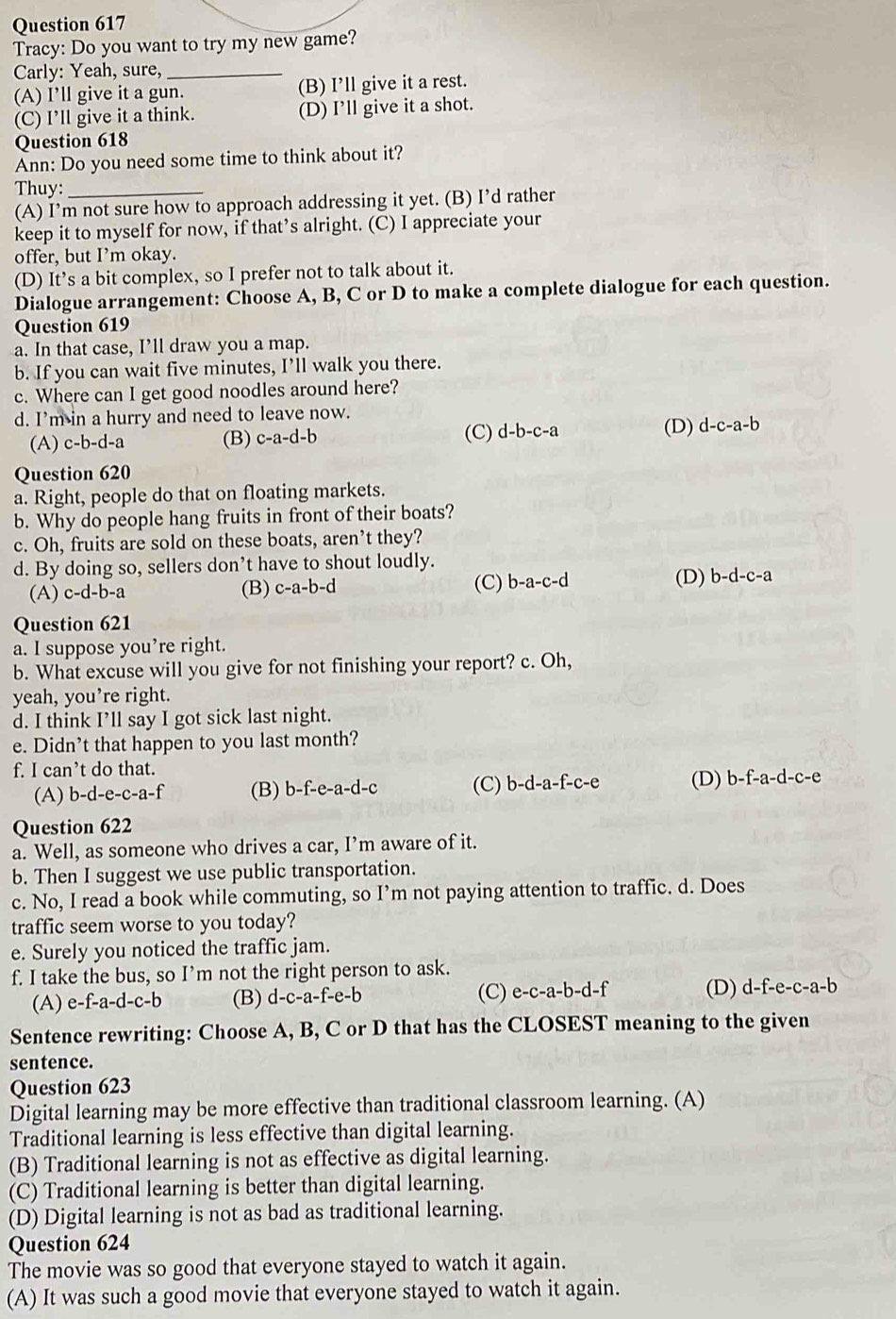 Tracy: Do you want to try my new game?
Carly: Yeah, sure,_
(A) I’ll give it a gun. (B) I’ll give it a rest.
(C) I’ll give it a think. (D) I’ll give it a shot.
Question 618
Ann: Do you need some time to think about it?
Thuy:_
(A) I’m not sure how to approach addressing it yet. (B) I’d rather
keep it to myself for now, if that’s alright. (C) I appreciate your
offer, but I’m okay.
(D) It’s a bit complex, so I prefer not to talk about it.
Dialogue arrangement: Choose A, B, C or D to make a complete dialogue for each question.
Question 619
a. In that case, I’ll draw you a map.
b. If you can wait five minutes, I’ll walk you there.
c. Where can I get good noodles around here?
d. I’m in a hurry and need to leave now.
(A) c-b-d-a (B) c-a-d-b (C) d-b-c-a (D) d-c-a-b
Question 620
a. Right, people do that on floating markets.
b. Why do people hang fruits in front of their boats?
c. Oh, fruits are sold on these boats, aren’t they?
d. By doing so, sellers don’t have to shout loudly.
(D)
(A) c-d-b-a (B) c-a-b-d (C) b-a-c-d b-d-c-a
Question 621
a. I suppose you’re right.
b. What excuse will you give for not finishing your report? c. Oh,
yeah, you’re right.
d. I think I’ll say I got sick last night.
e. Didn’t that happen to you last month?
f. I can’t do that.
(A) b-d-e-c-a-f (B) b-f-e-a-d-c (C) b-d-a-f-c-e (D) b-f-a-d-c-e
Question 622
a. Well, as someone who drives a car, I’m aware of it.
b. Then I suggest we use public transportation.
c. No, I read a book while commuting, so I’m not paying attention to traffic. d. Does
traffic seem worse to you today?
e. Surely you noticed the traffic jam.
f. I take the bus, so I’m not the right person to ask. (D) d-f-e-c-a-b
(A) e-f-a-d-c-b (B) d-c-a-f-e-b (C) e-c-a-b-d-f
Sentence rewriting: Choose A, B, C or D that has the CLOSEST meaning to the given
sentence.
Question 623
Digital learning may be more effective than traditional classroom learning. (A)
Traditional learning is less effective than digital learning.
(B) Traditional learning is not as effective as digital learning.
(C) Traditional learning is better than digital learning.
(D) Digital learning is not as bad as traditional learning.
Question 624
The movie was so good that everyone stayed to watch it again.
(A) It was such a good movie that everyone stayed to watch it again.