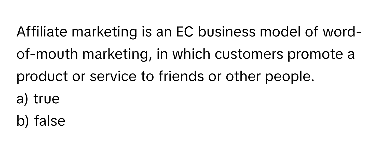 Affiliate marketing is an EC business model of word-of-mouth marketing, in which customers promote a product or service to friends or other people.

a) true
b) false