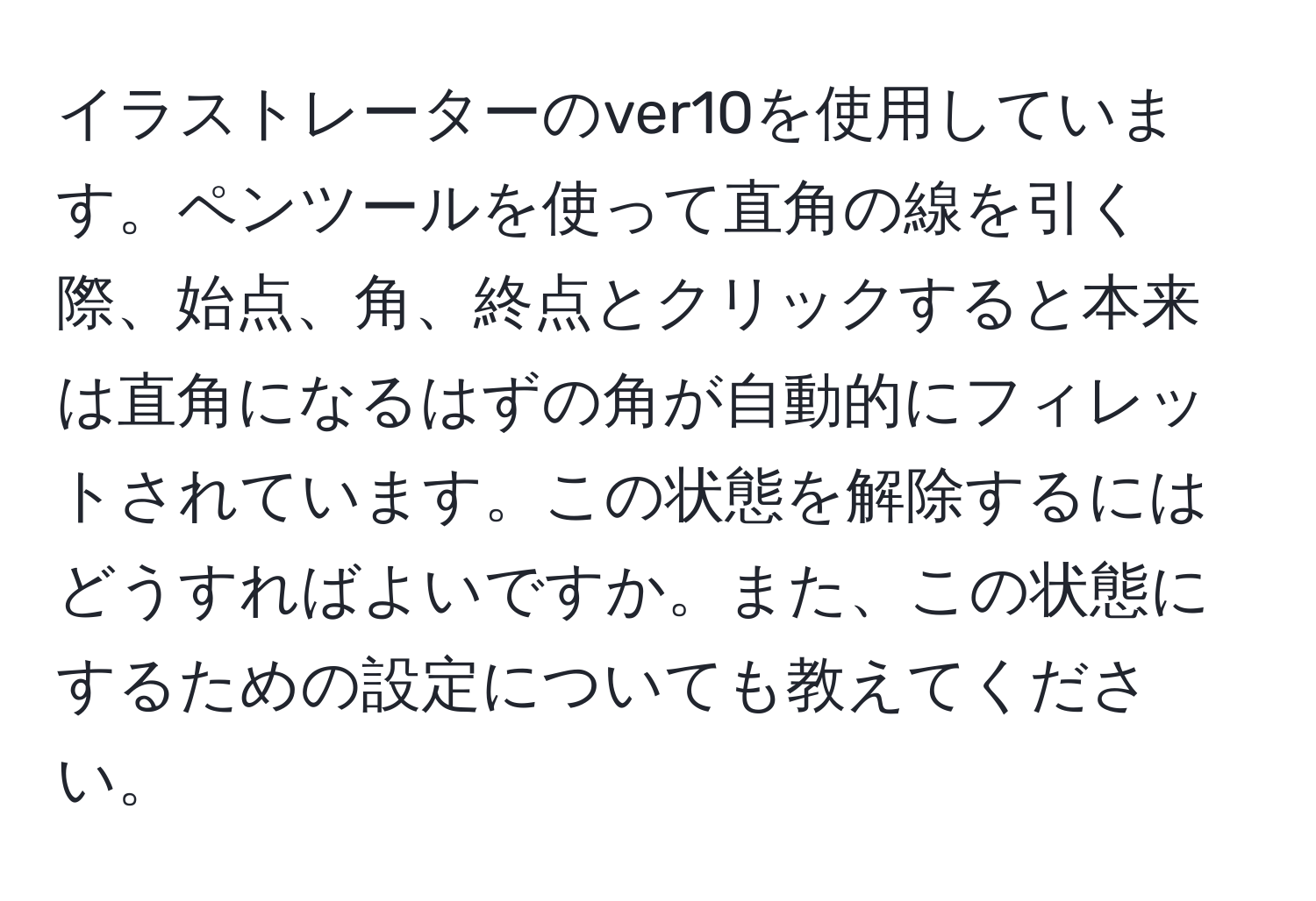 イラストレーターのver10を使用しています。ペンツールを使って直角の線を引く際、始点、角、終点とクリックすると本来は直角になるはずの角が自動的にフィレットされています。この状態を解除するにはどうすればよいですか。また、この状態にするための設定についても教えてください。