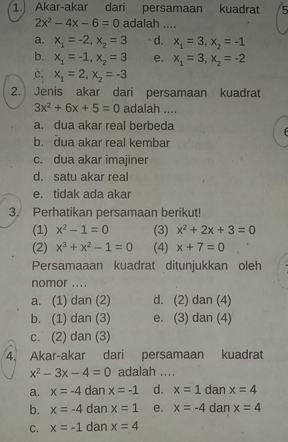 1.) Akar-akar dari persamaan kuadrat 5
2x^2-4x-6=0 adalah ....
a. x_1=-2, x_2=3 d. x_1=3, x_2=-1
b. x_1=-1, x_2=3 e. x_1=3, x_2=-2
C. x_1=2, x_2=-3
2. Jenis akar dari persamaan kuadrat
3x^2+6x+5=0 adalah ....
a. dua akar real berbeda
b. dua akar real kembar
c. dua akar imajiner
d. satu akar real
e. tidak ada akar
3. Perhatikan persamaan berikut!
(1) x^2-1=0 (3) x^2+2x+3=0
(2) x^3+x^2-1=0 (4) x+7=0
Persamaaan kuadrat ditunjukkan oleh
nomor ....
a. (1) dan (2) d. (2) dan (4)
b. (1) dan (3) e. (3) dan (4)
c. (2) dan (3)
4. Akar-akar dari persamaan kuadrat
x^2-3x-4=0 adalah ....
a. x=-4 dan x=-1 d. x=1 dan x=4
b. x=-4 dan x=1 e. x=-4 dan x=4
C. x=-1 dan x=4