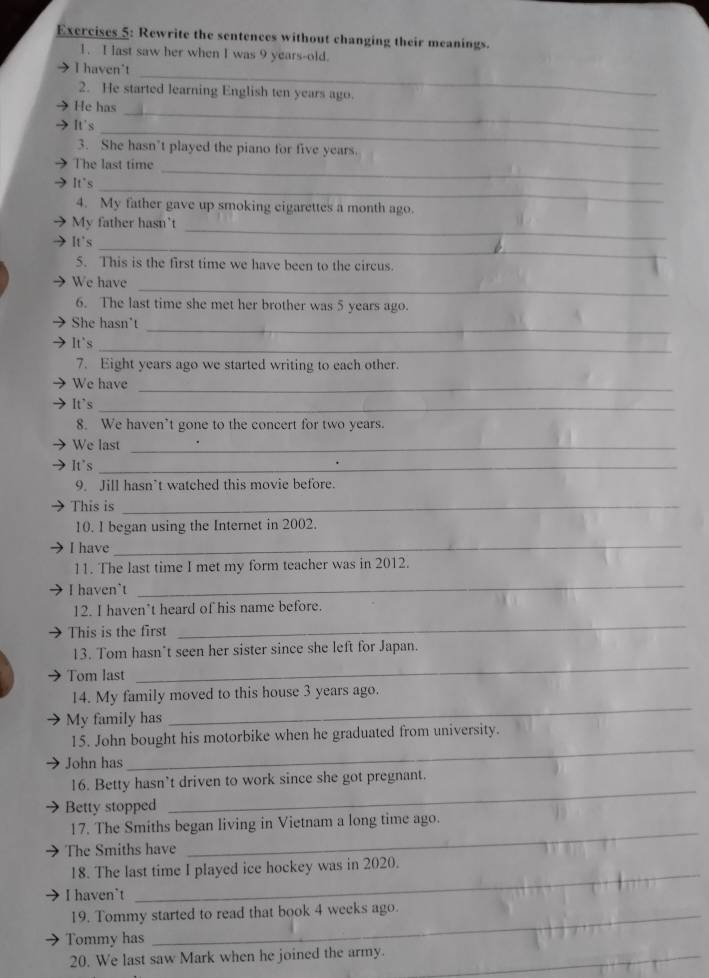 Rewrite the sentences without changing their meanings. 
1. I last saw her when I was 9 years -old. 
_ 
→I haven't 
2. He started learning English ten years ago. 
_ 
He has 
_ 
It's 
3. She hasn’t played the piano for five years. 
It's 
_ 
The last time 
_ 
4. My father gave up smoking eigarettes a month ago. 
_ 
My father hasn't 
_ 
It's 
5. This is the first time we have been to the circus. 
_ 
We have 
6. The last time she met her brother was 5 years ago. 
_ 
She hasn't 
_ 
It's 
7. Eight years ago we started writing to each other. 
We have_ 
It's 
_ 
8. We haven’t gone to the concert for two years. 
We last_ 
It's_ 
9. Jill hasn’t watched this movie before. 
This is_ 
10. I began using the Internet in 2002. 
I have_ 
11. The last time I met my form teacher was in 2012. 
I haven`t 
_ 
12. I haven’t heard of his name before. 
This is the first 
_ 
_ 
13. Tom hasn’t seen her sister since she left for Japan. 
Tom last 
_ 
14. My family moved to this house 3 years ago. 
My family has 
_ 
15. John bought his motorbike when he graduated from university. 
John has 
_ 
16. Betty hasn’t driven to work since she got pregnant. 
Betty stopped 
_ 
17. The Smiths began living in Vietnam a long time ago. 
The Smiths have 
_ 
18. The last time I played ice hockey was in 2020. 
I haven't 
19. Tommy started to read that book 4 weeks ago. 
Tommy has 
20. We last saw Mark when he joined the army._