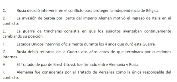 C. Rusia decidió intervenir en el conflicto para proteger la independencia de Bélgica.
D. La invasión de Serbia por parte del Imperio Alemán motivó el ingreso de Italia en el
conflicto.
E. La guerra de trincheras consistía en que los ejércitos avanzaban continuamente
cambiando su posición.
F. Estados Unidos intervino oficialmente durante los 4 años que duró esta Guerra.
G. Rusia debió retirarse de la Guerra dos años antes de que terminara por cuestiones
internas.
H. El Tratado de paz de Brest-Litovsk fue firmado entre Alemania y Rusia.
1. Alemania fue considerada por el Tratado de Versalles como la única responsable del
conflicto.