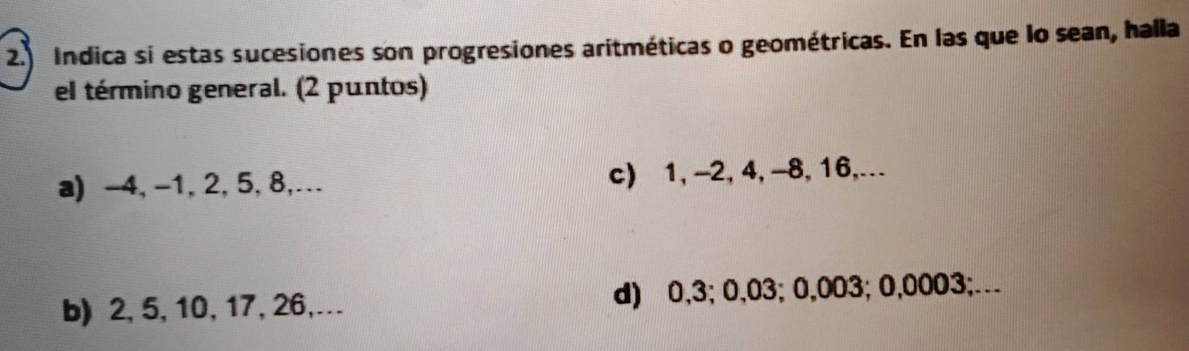 Indica si estas sucesiones son progresiones aritméticas o geométricas. En las que lo sean, halla 
el término general. (2 puntos) 
a) -4, -1, 2, 5, 8,… c) 1, -2, 4, -8, 16,. 
b) 2, 5, 10, 17, 26,… d) 0,3; 0,03; 0,003; 0,0003;…