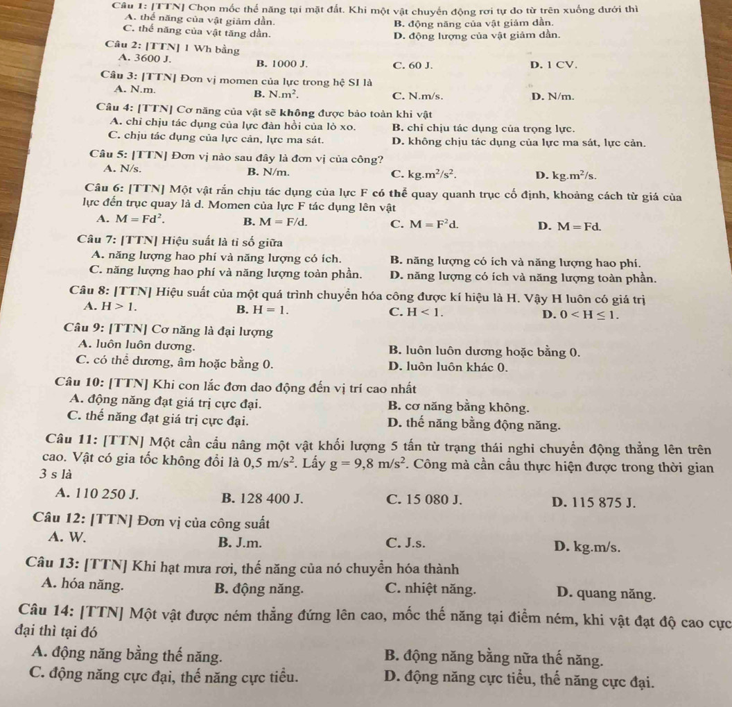 [TTN] Chọn mốc thể năng tại mặt đất. Khi một vật chuyển động rơi tự do từ trên xuống dưới thì
A. thể năng của vật giảm dần.
B. động năng của vật giảm dần.
C. thể năng của vật tăng dần.
D. động lượng của vật giảm dần.
Câu 2: [TTN] 1 Wh bằng
A. 3600 J. B. 1000 J. C. 60 J. D. 1 CV.
Câu 3: [TTN] Đơn vị momen của lực trong hệ SI là
A. N.m. B. N.m^2. C. N.m/s. D. N/m.
Câu 4: [TTN] Cơ năng của vật sẽ không được bảo toàn khi vật
A. chỉ chịu tác dụng của lực đàn hồi của lò xo. B. chi chịu tác dụng của trọng lực.
C. chịu tác dụng của lực cản, lực ma sát. D. không chịu tác dụng của lực ma sát, lực cản.
Câu 5: [TTN| Đơn vị nào sau đây là đơn vị của công?
A. N/s, B. N/m. C. kg.m^2/s^2.
D. kg.m^2/s.
Câu 6: [TTN] Một vật rắn chịu tác dụng của lực F có thể quay quanh trục cố định, khoảng cách từ giá của
lực đến trục quay là d. Momen của lực F tác dụng lên vật
A. M=Fd^2.
B. M=F/d. C. M=F^2d. D. M=Fd.
Câu 7: [TTN] Hiệu suất là tỉ số giữa
A. năng lượng hao phí và năng lượng có ích. B. năng lượng có ích và năng lượng hao phí.
C. năng lượng hao phí và năng lượng toàn phần. D. năng lượng có ích và năng lượng toàn phần.
Câu 8: [TTN] Hiệu suất của một quá trình chuyển hóa công được kí hiệu là H. Vậy H luôn có giá trị
A. H>1. B. H=1. C. H<1. D. 0
Câu 9: [TTN] Cơ năng là đại lượng
A. luôn luôn dương. B. luôn luôn dương hoặc bằng 0.
C. có thể dương, âm hoặc bằng 0. D. luôn luôn khác 0.
Câu 10: [TTN] Khi con lắc đơn dao động đến vị trí cao nhất
A. động năng đạt giá trị cực đại. B. cơ năng bằng không.
C. thế năng đạt giá trị cực đại. D. thế năng bằng động năng.
Câu 11: [TTN] Một cần cầu nâng một vật khối lượng 5 tấn từ trạng thái nghi chuyển động thẳng lên trên
cao. Vật có gia tốc không đổi là 0,5m/s^2. Lấy g=9,8m/s^2. Công mà cần cầu thực hiện được trong thời gian
3 s là
A. 110 250 J. B. 128 400 J. C. 15 080 J. D. 115 875 J.
Câu 12: [TTN] Đơn vị của công suất
A. W. B. J.m. C. J.s. D. kg.m/s.
Câu 13: [TTN] Khi hạt mưa rơi, thế năng của nó chuyền hóa thành
A. hóa năng. B. động năng. C. nhiệt năng. D. quang năng.
Câu 14: [TTN] Một vật được ném thẳng đứng lên cao, mốc thế năng tại điểm ném, khi vật đạt độ cao cực
đại thì tại đó
A. động năng bằng thế năng. B. động năng bằng nữa thế năng.
C. động năng cực đại, thế năng cực tiểu. D. động năng cực tiểu, thế năng cực đại.