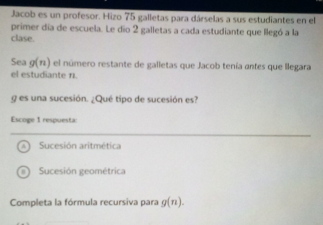 Jacob es un profesor. Hizo 75 galletas para dárselas a sus estudiantes en el
primer día de escuela. Le dio 2 galletas a cada estudiante que llegó a la
clase.
Sea g(n) el número restante de galletas que Jacob tenía antes que llegara
el estudiante 11.
g es una sucesión. ¿Qué tipo de sucesión es?
Escoge 1 respuesta:
A Sucesión aritmética
a Sucesión geométrica
Completa la fórmula recursiva para g(n).