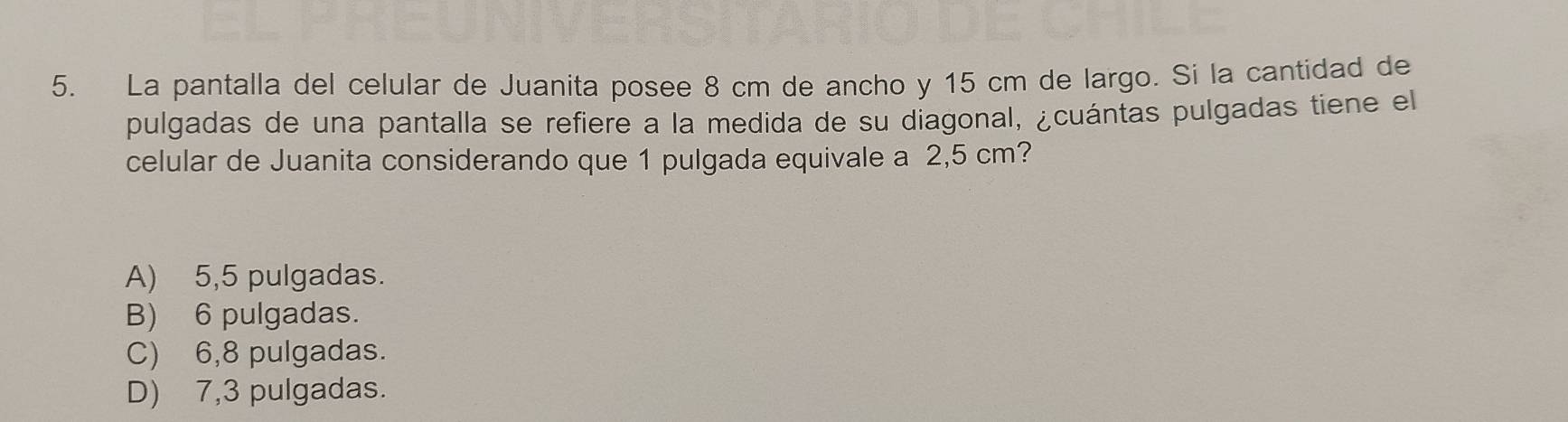 La pantalla del celular de Juanita posee 8 cm de ancho y 15 cm de largo. Si la cantidad de
pulgadas de una pantalla se refiere a la medida de su diagonal, ¿cuántas pulgadas tiene el
celular de Juanita considerando que 1 pulgada equivale a 2,5 cm?
A) 5,5 pulgadas.
B) 6 pulgadas.
C) 6,8 pulgadas.
D) 7,3 pulgadas.