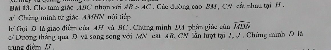 Xe may và quu 
Bài 13. Cho tam giác ABC nhọn với AB>AC. Các đường cao BM , CN cắt nhau tại H. 
a/ Chứng minh tứ giác AMHN nội tiếp 
b/ Gọi D là giao điểm của AH và BC. Chứng minh DA phân giác của widehat MDN
c/ Đường thắng qua D và song song với MN cắt AB, CN lần lượt tại I, J. Chứng minh D là 
trung điểm IJ.