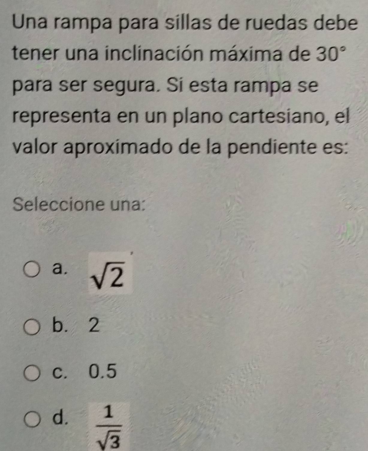 Una rampa para sillas de ruedas debe
tener una inclinación máxima de 30°
para ser segura. Sí esta rampa se
representa en un plano cartesiano, el
valor aproximado de la pendiente es:
Seleccione una:
a. sqrt(2)
b. 2
c. 0.5
d.  1/sqrt(3) 