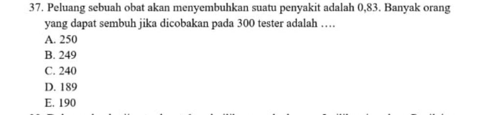 Peluang sebuah obat akan menyembuhkan suatu penyakit adalah 0,83. Banyak orang
yang dapat sembuh jika dicobakan pada 300 tester adalah …
A. 250
B. 249
C. 240
D. 189
E. 190