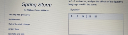 In 1-2 sentences, analyze the effects of the figurative
Spring Storm language used in the poem.
by William Carlos Williams (2 points)
The sky has given over I =
B
its bitterness
Out of the dark change
all day long
rain falls and falls