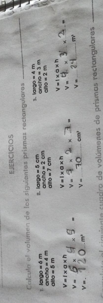EJERCICIOS 
Calcula el volumen de los siguientes prismas rectangulares 
_ 
1. largo =6m 2. largo =5cm 3. largo = 4m
ancho =4m ancho =2cm ancho =3m
alto =5m alto =7cm alto =2m
V=l* a* h
V=l* a* h
V=l* a* h
x _ =
_ V=
V=
_=
V= x x = _ * _
cm^3
V= _
m^3
V=
_ m^3
_ V=
el ciauiente cuadro de volúmenes de prismas rectangulares_