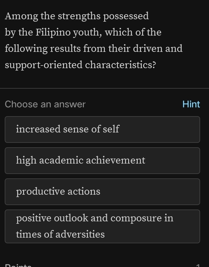 Among the strengths possessed
by the Filipino youth, which of the
following results from their driven and
support-oriented characteristics?
Choose an answer Hint
increased sense of self
high academic achievement
productive actions
positive outlook and composure in
times of adversities