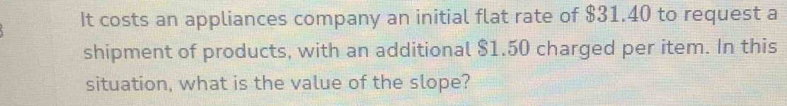 It costs an appliances company an initial flat rate of $31.40 to request a 
shipment of products, with an additional $1.50 charged per item. In this 
situation, what is the value of the slope?