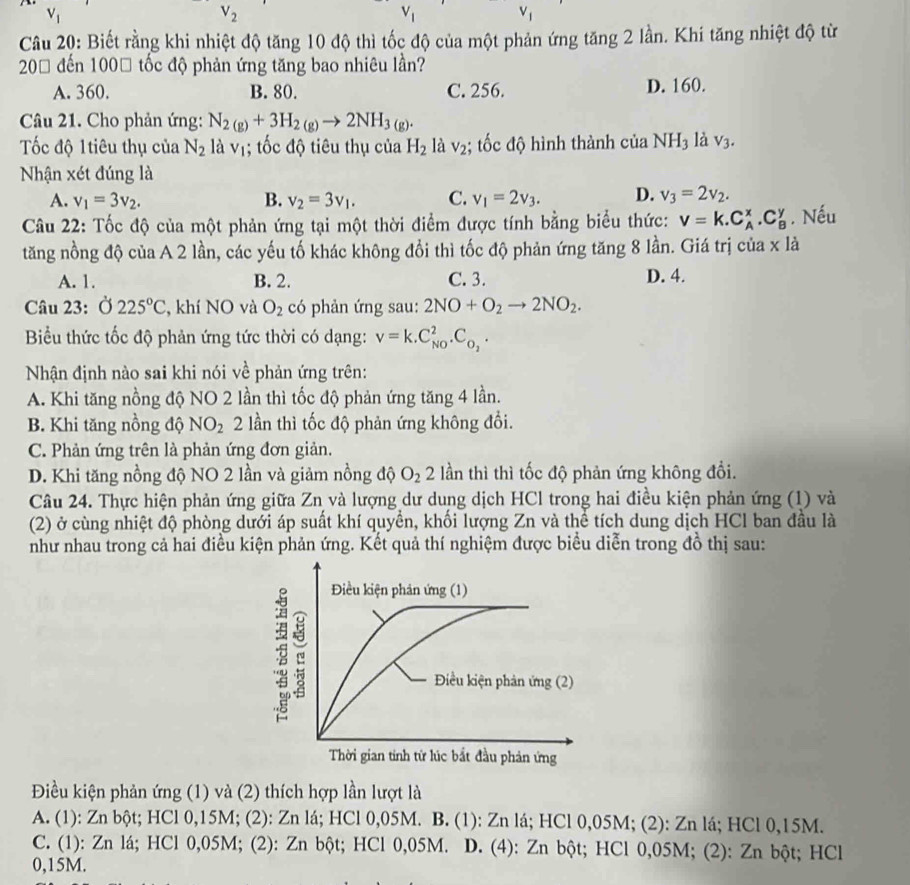 V_1
V_2
V_1
V_1
Câu 20: Biết rằng khi nhiệt độ tăng 10 độ thì tốc độ của một phản ứng tăng 2 lần. Khi tăng nhiệt độ từ
200 đến 1000 tốc độ phản ứng tăng bao nhiêu lần?
A. 360. B. 80. C. 256. D. 160.
Câu 21. Cho phản ứng: N_2(g)+3H_2(g)to 2NH_3(g).
Tốc độ 1tiêu thụ của N_2 là vị; tốc độ tiêu thụ của H_2 là V_2; tốc độ hình thành của NH_3 là V_3.
Nhận xét đúng là
A. v_1=3v_2. B. v_2=3v_1. C. v_1=2v_3. D. v_3=2v_2.
Câu 22: Tốc độ của một phản ứng tại một thời điểm được tính bằng biểu thức: V=k.C_A^(x.C_B^y. Nếu
tăng nồng độ của A 2 lần, các yếu tố khác không đổi thì tốc độ phản ứng tăng 8 lần. Giá trị của x là
A. 1. B. 2. C. 3. D. 4.
Câu 23: Ở 225^circ)C , khí NO và O_2 có phản ứng sau: 2NO+O_2to 2NO_2.
Biểu thức tốc độ phản ứng tức thời có dạng: v=k.C_(NO)^2.C_O_2.
Nhận định nào sai khi nói về phản ứng trên:
A. Khi tăng nồng độ NO 2 lần thì tốc độ phản ứng tăng 4 lần.
B. Khi tăng nồng độ NO_2 2 lần thì tốc độ phản ứng không đổi.
C. Phản ứng trên là phản ứng đơn giản.
D. Khi tăng nồng độ NO 2 lần và giảm nồng độ O_2 2 lần thì thì tốc độ phản ứng không đổi.
Câu 24. Thực hiện phản ứng giữa Zn và lượng dư dung dịch HCl trong hai điều kiện phản ứng (1) và
(2) ở cùng nhiệt độ phòng dưới áp suất khí quyền, khối lượng Zn và thể tích dung dịch HCl ban đầu là
như nhau trong cả hai điều kiện phản ứng. Kết quả thí nghiệm được biểu diễn trong đồ thị sau:
Điều kiện phản ứng (1) và (2) thích hợp lần lượt là
A. (1): Zn bột; HCl 0,15M; (2): Zn lá; HCl 0,05M. B. (1): Zn lá; HCl 0,05M; (2): Zn lá; HCl 0,15M.
C. (1): Zn lá; HCl 0,05M; (2): Zn bột; HCl 0,05M. D. (4): Zn bột; HCl 0,05M; (2): Zn bột; HCl
0,15M.