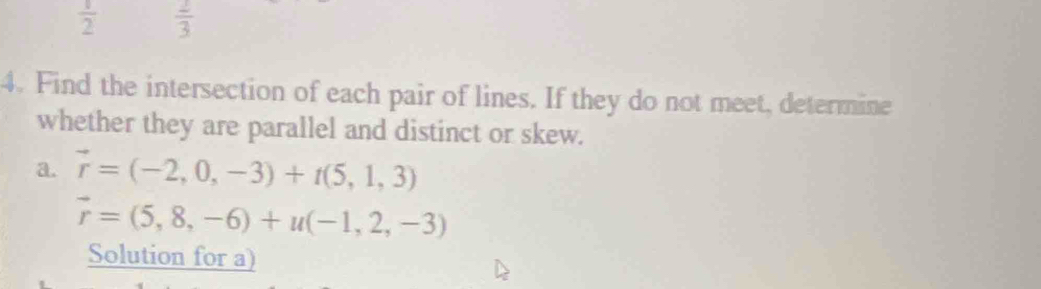  1/2   2/3 
4. Find the intersection of each pair of lines. If they do not meet, determine 
whether they are parallel and distinct or skew. 
a. vector r=(-2,0,-3)+t(5,1,3)
vector r=(5,8,-6)+u(-1,2,-3)
Solution for a)