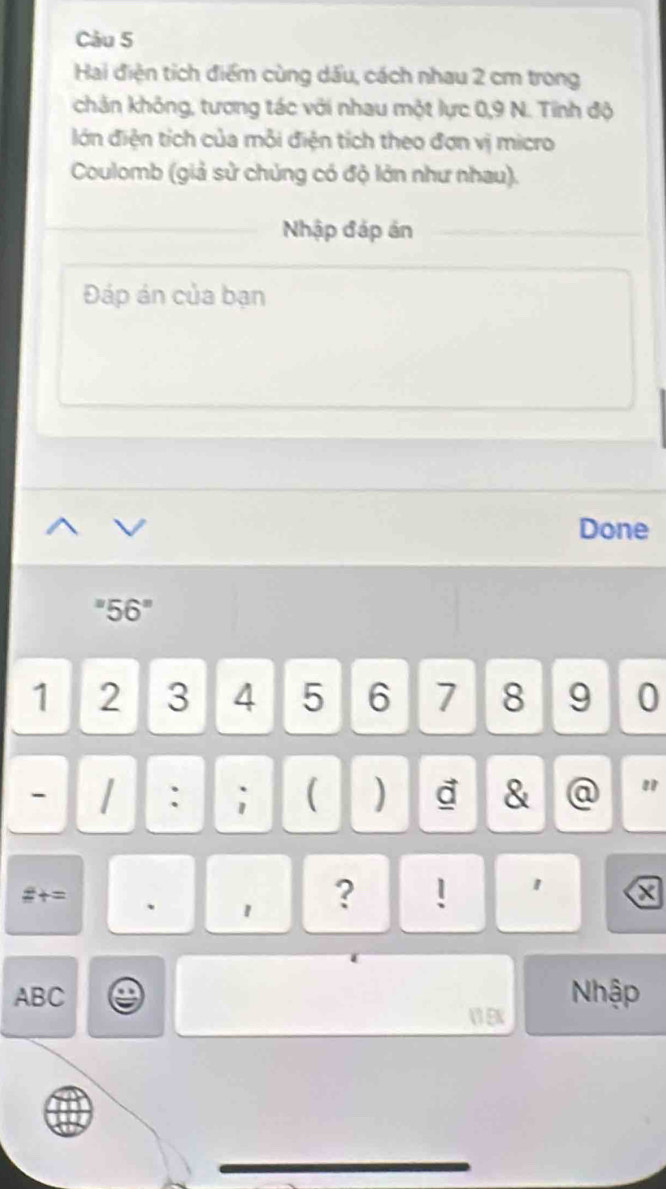 Hai điện tích điểm cùng dấu, cách nhau 2 cm trong 
chản không, tương tác với nhau một lực 0, 9 N. Tính độ 
lớn điện tích của mỗi điện tích theo đơn vị micro 
Coulomb (giả sử chủng có độ lớn như nhau). 
Nhập đáp ản 
Đáp án của bạn 
Done 
"5 6°
1 2 3 4 5 6 7 8 9 0
- : ; ( ) d & @ " 
#= 、 1 
? ! 1 x 
Nhập
ABC  EN