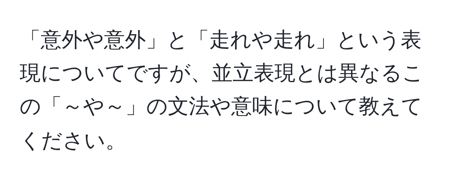 「意外や意外」と「走れや走れ」という表現についてですが、並立表現とは異なるこの「～や～」の文法や意味について教えてください。