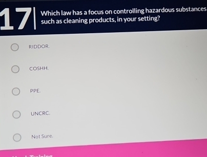 Which law has a focus on controlling hazardous substances
17 such as cleaning products, in your setting?
RIDDOR.
COSHH.
PPE.
UNCRC.
Not Sure.