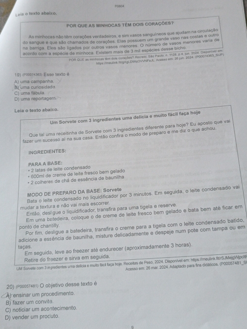 Leia o texto abaixo. P0804
POR QUE AS MINHOCAS TÊM DOIS CORAÇÕES?
As minhocas não têm corações verdadeiros, e sim vasos sanguíneos que ajudam na circulação
do sangue e que são chamados de corações. Elas possuem um grande vaso nas costas e outro
na barriga. Eles são ligados por outros vasos menores. O número de vasos menores varia de
acordo com a espécie de minhoca. Existem mais de 3 mil espécies desse bicho
POR QUE as minhocas têm dois corações? Recreio, São Paulo, n. 1128, p. 4, jun. 2024. Disponivel em
https:/meulink flgXgLDgOVVNFa.fL. Acesso em: 26 jun. 2024. (PCC074363_SUP)
19) (P00074383) Esse texto é
A) uma campanha.
B uma curiosidade.
C) uma fábula.
D) uma reportagern.
Leia o texto abaixo.
Um Sorvete com 3 ingredientes uma delícia e muito fácil faça hoje
Que tal uma receitinha de Sorvete com 3 ingredientes diferente para hoje? Eu aposto que vai
fazer um sucesso al na sua casa. Então confira o modo de preparo e me diz o que achou.
INGREDIENTES:
PARA A BASE:
* 2 latas de leite condensado
600m! de crême de leite fresco bem gelado
2 colheres de chá de essência de baunilha
MODO DE PREPARO DA BASE: Sorvete
Bata o leite condensado no liquidificador por 3 minutos. Em seguida, o leite condensado vai
mudar a textura e não vai mais escorrer.
Então, desl gue o liquidificador, transfira para uma tigela e reserve.
Em uma batedeira, coloque o de creme de leite fresco bem gelado e bata bem até ficar em
ponto de chantilly.
Por fim, desligue a batedeira, transfira o creme para a tigela com o leite condensado batido,
adicione a essência de baunilha, misture delicadamente e despeje num pote com tampa ou em
taças.
Em seguida, leve ao freezer até endurecer (aproximadamente 3 horas).
Retire do freezer e sirva em seguida.
LM Sorvete com 3 ingredientes uma delicia e muito fácil faça hoje. Receitas de Peso, 2024. Disponível em: https://meulink.frSJMejgWijpcit
Acesso em: 26 mar, 2024. Adaptado para fins didáticos. (P00057481_S
20) (P00057481) O objetivo desse texto é
A ensinar um procedimento.
B) fazer um convite.
C) noticiar um acontecimento.
D) vender um prociuto.
q