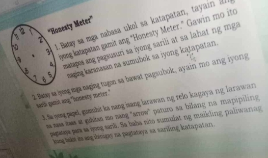 12 “Honesty Meter” 
19 1. Batay sa mga nabasa ukol sa katapatan, tayain 
、 syong katapatan gamit ang “Honesty Meter.” Gawin mo ito 
2 
8 matapos ang pagsusuri sa iyong sarili at sa lahat ng mga 
no 
1 6 maging karanasan na sumubok sa iyong katapatan. 
4 
5 
2. Batay sa iyong mga naging tugon sa bawat pagsubok, ayain mo ang iyong 
sarili gamit ang "honesty meter." 
3. Sa iyong papel, gumuhit ka nang isang larawan ng relo kagaya ng larawan 
na nasa itaas at guhitan mo nang "arrow" paturo sa bilang na mapipiling 
pagtataya para sa iyong sarili. Sa baba nito sumulat ng maikling paliwanag 
kung bakit ito ang ibinigay na pagtataya sa sariling katapatan.