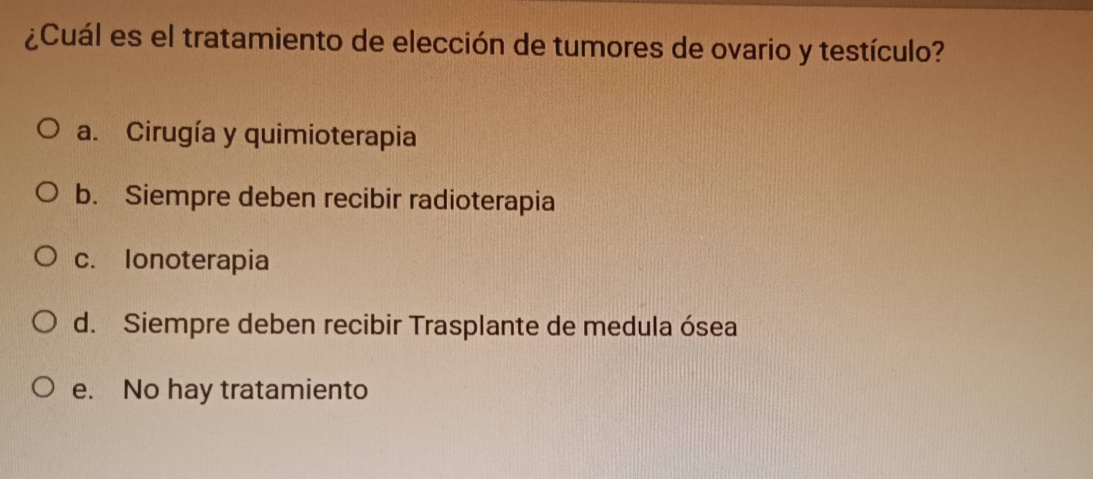 ¿Cuál es el tratamiento de elección de tumores de ovario y testículo?
a. Cirugía y quimioterapia
b. Siempre deben recibir radioterapia
c. Ionoterapia
d. Siempre deben recibir Trasplante de medula ósea
e. No hay tratamiento