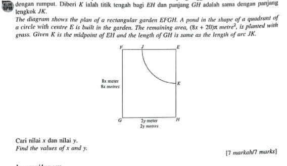 dengan rumput. Diberi K ialah titik tengah bagi EH dan panjang GH adalah sama dengan panjang 
lengkok JK. 
The diagram shows the plan of a rectangular garden EFGH. A pond in the shape of a quadrant of 
a circle with centre E is built in the garden. The remaining area, (8x+20)π metre^2
grass. Given K is the midpoint of EH and the length of GH is same as the length of arc JK. , is planted with
F 1 E
8x meter
8x metres
K
G 2y meter H
2y metres
Cari nilai x dan nilai y. 
Find the values of x and y. 
[7 markah/7 marks]