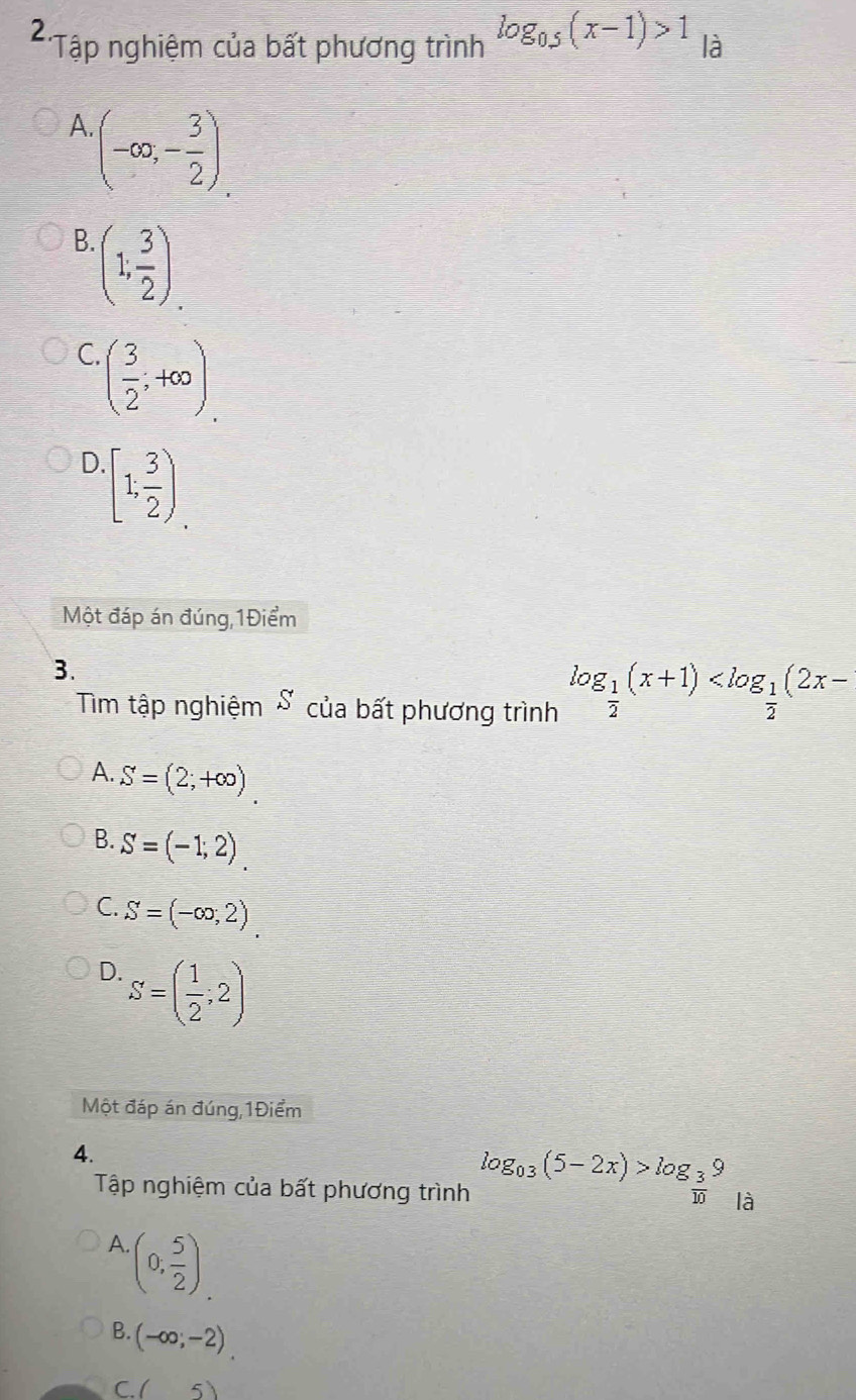 2 *Tập nghiệm của bất phương trình log _0.5(x-1)>1 là
A (-∈fty ,- 3/2 )
B. (1; 3/2 )
C. ( 3/2 ;+∈fty )
D. [1; 3/2 )
Một đáp án đúng,1Điểm
3.
Tim tập nghiệm S của bất phương trình log _ 1/2 (x+1)
A. S=(2;+∈fty )
B. S=(-1;2)
C. S=(-∈fty ,2)
D. S=( 1/2 ;2)
Một đáp án đúng,1Điểm
4.
Tập nghiệm của bất phương trình log _0.3(5-2x)>log _ 3/10 9 là
A. (0, 5/2 )
B. (-∈fty ;-2)
C. ( 5)