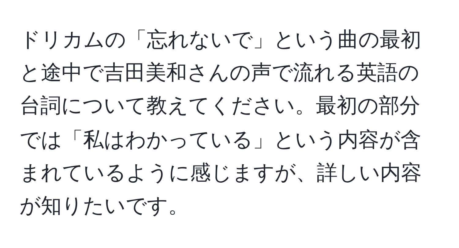 ドリカムの「忘れないで」という曲の最初と途中で吉田美和さんの声で流れる英語の台詞について教えてください。最初の部分では「私はわかっている」という内容が含まれているように感じますが、詳しい内容が知りたいです。