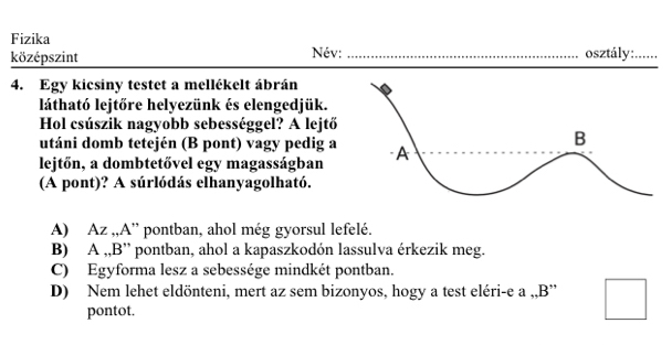 Fizika
középszint Név:_ osztály:_
4. Egy kicsiny testet a mellékelt ábrán
látható lejtőre helyezünk és elengedjük.
Hol csúszik nagyobb sebességgel? A lejtő
utáni domb tetején (B pont) vagy pedig a
lejtőn, a dombtetővel egy magasságban
(A pont)? A súrlódás elhanyagolható.
A) Az ,,A” pontban, ahol még gyorsul lefelé.
B) A ,,B” pontban, ahol a kapaszkodón lassulva érkezik meg.
C) Egyforma lesz a sebessége mindkét pontban.
D) Nem lehet eldönteni, mert az sem bizonyos, hogy a test eléri-e a ,,B'
pontot.