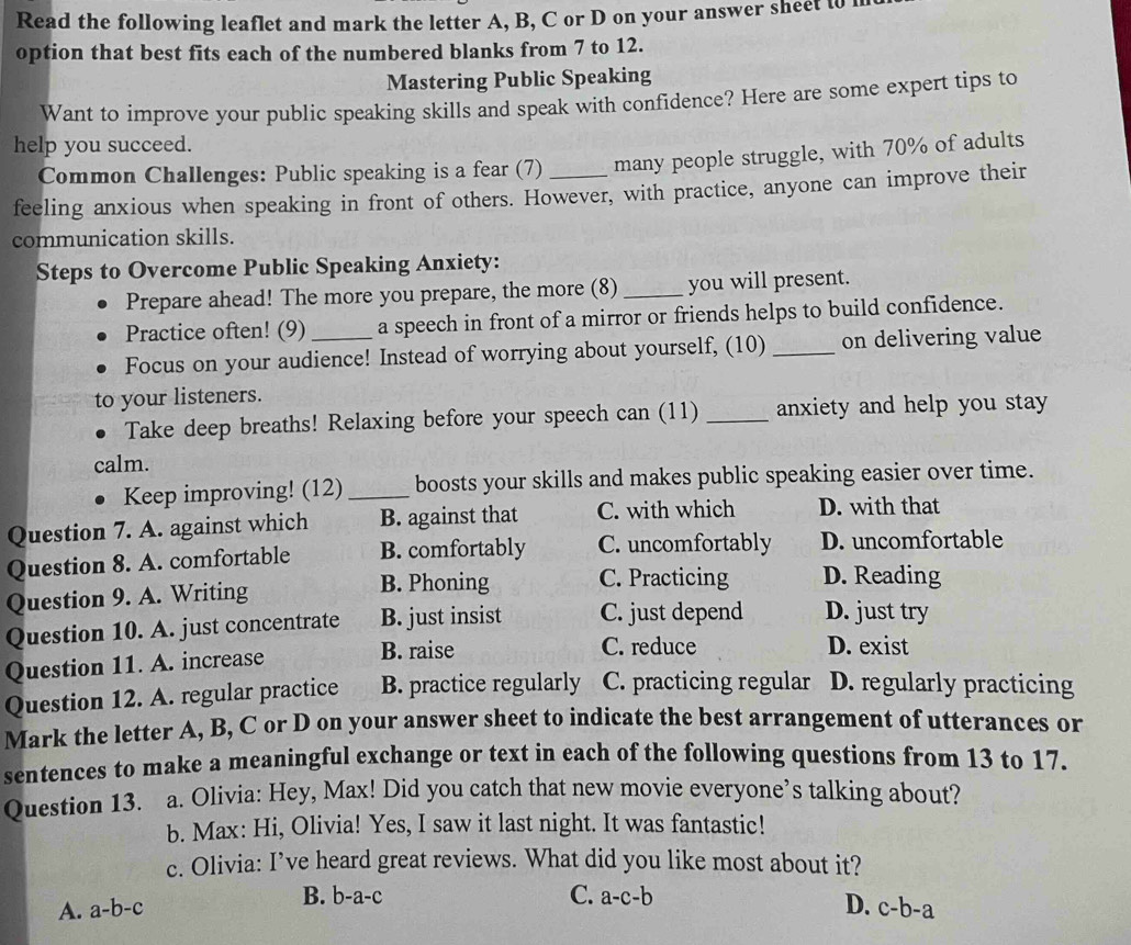 Read the following leaflet and mark the letter A, B, C or D on your answer sheet t0
option that best fits each of the numbered blanks from 7 to 12.
Mastering Public Speaking
Want to improve your public speaking skills and speak with confidence? Here are some expert tips to
help you succeed.
Common Challenges: Public speaking is a fear (7) many people struggle, with 70% of adults
feeling anxious when speaking in front of others. However, with practice, anyone can improve their
communication skills.
Steps to Overcome Public Speaking Anxiety:
Prepare ahead! The more you prepare, the more (8) _you will present.
Practice often! (9) a speech in front of a mirror or friends helps to build confidence.
Focus on your audience! Instead of worrying about yourself, (10) _on delivering value
to your listeners.
Take deep breaths! Relaxing before your speech can (11) _anxiety and help you stay 
calm.
Keep improving! (12)_ boosts your skills and makes public speaking easier over time.
Question 7. A. against which B. against that C. with which D. with that
Question 8. A. comfortable B. comfortably C. uncomfortably D. uncomfortable
Question 9. A. Writing B. Phoning C. Practicing D. Reading
Question 10. A. just concentrate B. just insist C. just depend D. just try
Question 11. A. increase B. raise
C. reduce D. exist
Question 12. A. regular practice B. practice regularly C. practicing regular D. regularly practicing
Mark the letter A, B, C or D on your answer sheet to indicate the best arrangement of utterances or
sentences to make a meaningful exchange or text in each of the following questions from 13 to 17.
Question 13. a. Olivia: Hey, Max! Did you catch that new movie everyone’s talking about?
b. Max: Hi, Olivia! Yes, I saw it last night. It was fantastic!
c. Olivia: I’ve heard great reviews. What did you like most about it?
C.
A. a-b-c B. b-a- C a-c-b
D. c-b-a