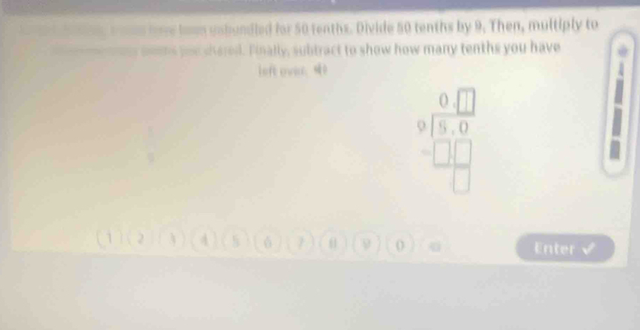 bowm unbundled for 50 tenths. Divide 50 tenths by 9. Then, multiply to 
sms you shared. Finally, subtract to show how many tenths you have 
left over. 0
beginarrayr 0□  9encloselongdiv 5,□ □ □  □
6 7 θ 9 4 Enter √