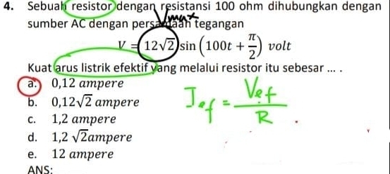 Sebuah resistor dengan resistansi 100 ohm dihubungkan dengan
sumber AC dengan persamaan tegangan
V=(12sqrt(2))sin (100t+ π /2 ) volt
Kuat arus listrik efektif yang melalui resistor itu sebesar ... .
a. 0,12 ampere
b. 0,12sqrt(2)amp ere
c. 1,2 ampere
d. 1,2sqrt(2)amp ere
e. 12 ampere
ANS: