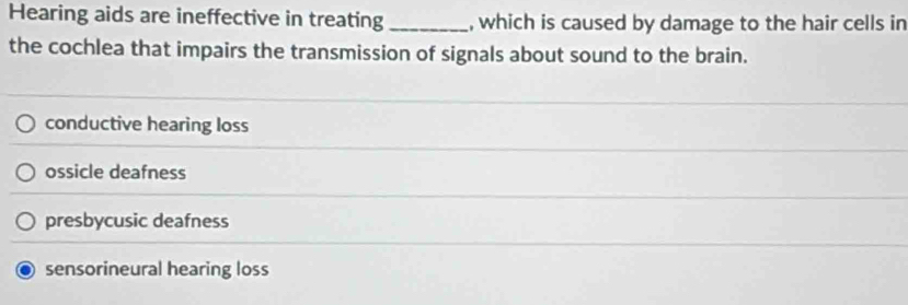 Hearing aids are ineffective in treating_ , which is caused by damage to the hair cells in
the cochlea that impairs the transmission of signals about sound to the brain.
conductive hearing loss
ossicle deafness
presbycusic deafness
sensorineural hearing loss
