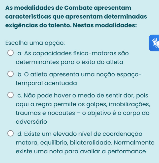 As modalidades de Combate apresentam
características que apresentam determinadas
exigências do talento. Nestas modalidades:
Escolha uma opção:
a. As capacidades físico-motoras são
determinantes para o êxito do atleta
b. O atleta apresenta uma noção espaço-
temporal acentuada
c. Não pode haver o medo de sentir dor, pois
aqui a regra permite os golpes, imobilizações,
traumas e nocautes - o objetivo é o corpo do
adversário
d. Existe um elevado nível de coordenação
motora, equilíbrio, bilateralidade. Normalmente
existe uma nota para avaliar a performance