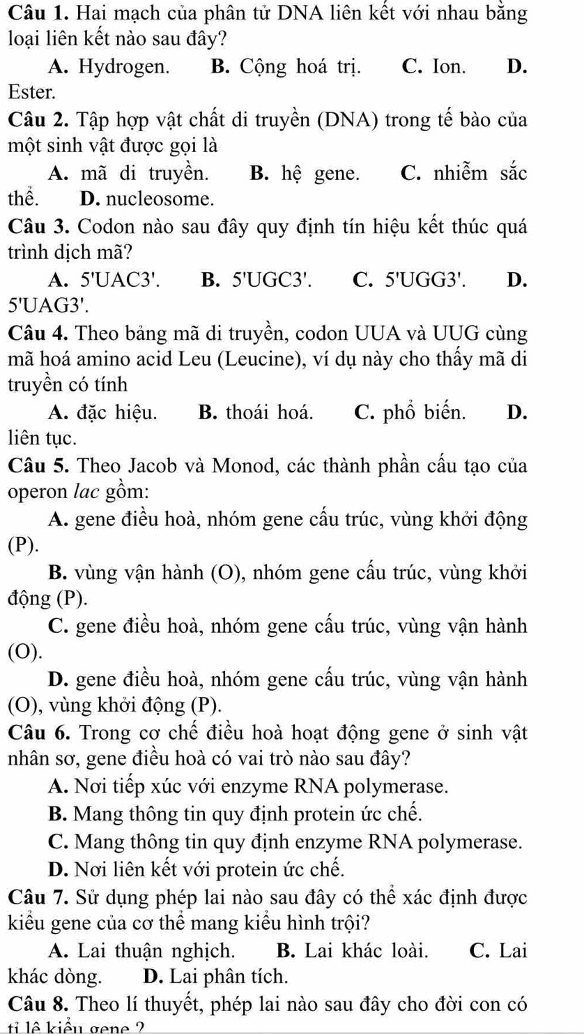 Hai mạch của phân tử DNA liên kết với nhau bằng
loại liên kết nào sau đây?
A. Hydrogen. B. Cộng hoá trị. C. Ion. D.
Ester.
Câu 2. Tập hợp vật chất di truyền (DNA) trong tế bào của
một sinh vật được gọi là
A. mã di truyền. B. hệ gene. C. nhiễm sắc
thể. D. nucleosome.
Câu 3. Codon nào sau đây quy định tín hiệu kết thúc quá
trình dịch mã?
A. 5'UAC3'. B. 5'UGC3'. C. 5'UGG3'. D.
5'UAG3'.
Câu 4. Theo bảng mã di truyền, codon UUA và UUG cùng
mã hoá amino acid Leu (Leucine), ví dụ này cho thấy mã di
truyền có tính
A. đặc hiệu. B. thoái hoá. C. phổ biến. D.
liên tục.
Câu 5. Theo Jacob và Monod, các thành phần cấu tạo của
operon lac gồm:
A. gene điều hoà, nhóm gene cấu trúc, vùng khởi động
(P).
B. vùng vận hành (O), nhóm gene cấu trúc, vùng khởi
động (P).
C. gene điều hoà, nhóm gene cầu trúc, vùng vận hành
(O).
D. gene điều hoà, nhóm gene cấu trúc, vùng vận hành
(O), vùng khởi động (P).
Câu 6. Trong cơ chế điều hoà hoạt động gene ở sinh vật
nhân sơ, gene điều hoà có vai trò nào sau đây?
A. Nơi tiếp xúc với enzyme RNA polymerase.
B. Mang thông tin quy định protein ức chế.
C. Mang thông tin quy định enzyme RNA polymerase.
D. Nơi liên kết với protein ức chế.
Câu 7. Sử dụng phép lai nào sau đây có thể xác định được
kiểu gene của cơ thể mang kiểu hình trội?
A. Lai thuận nghịch. B. Lai khác loài. C. Lai
khác dòng. D. Lai phân tích.
Câu 8. Theo lí thuyết, phép lai nào sau đây cho đời con có
ti lê kiểu gene ?