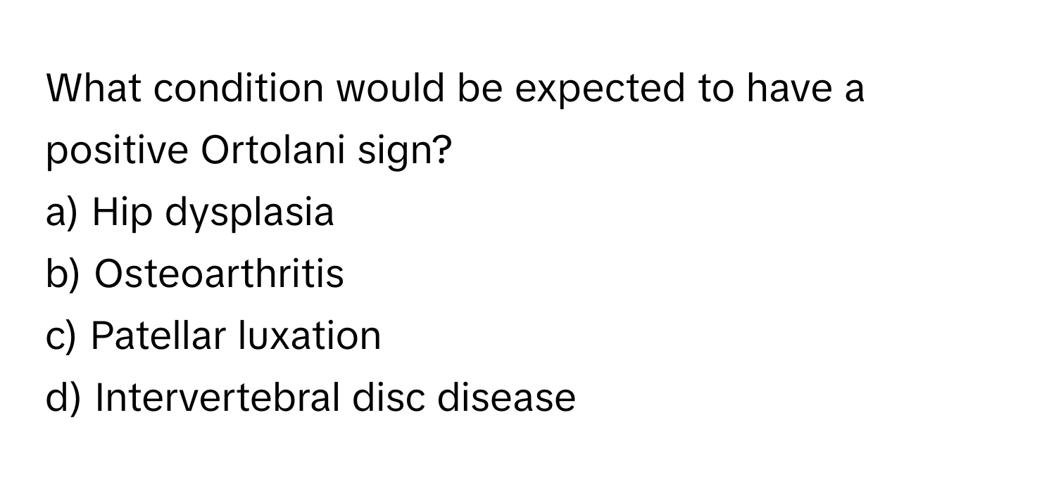 What condition would be expected to have a positive Ortolani sign?

a) Hip dysplasia 
b) Osteoarthritis 
c) Patellar luxation 
d) Intervertebral disc disease