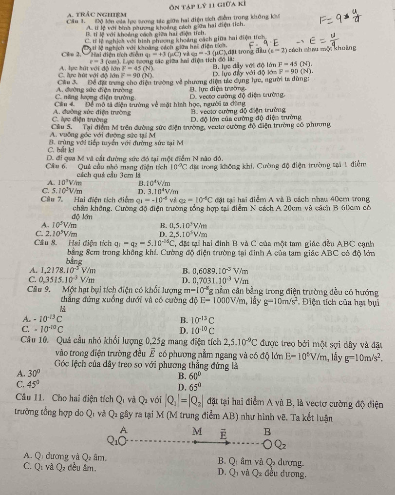 trÁC NGHIệM Ôn tập lý 11 giữa kì
Câu 1. Độ lớn của lực tương tác giữa hai điện tích điểm trong không khí
A. tỉ lệ với bình phương khoảng cách giữa hai điện tích.
B. tỉ lệ với khoảng cách giữa hai điện tích.
C. tỉ lệ nghịch với bình phương khoảng cách giữa hai điện tích.
Ds ti lệ nghịch với khoảng cách giữa hai điện tích.
Câu 2, Hai điện tích điểm q_1=+3(mu C) và q_2=-3(mu C) ,đặt trong đầu (varepsilon =2) cách nhau một khoảng
r=3 (cm). Lực tương tác giữa hai điện tích đó là:
A. lực hút với độ lớn F=45(N). B. lực đầy với độ lớn F=45(N).
C. lực hút với độ lớn F=90(N). D. lực đầy với độ lớn F=90(N)
Câu 3. Để đặt trưng cho điện trường về phương diện tác dụng lực, người ta dùng:
A. đường sức điện trường B. lực điện trường.
C. năng lượng điện trường. D. vectơ cường độ điện trường.
Cầu 4. Để mô tả điện trường về mặt hình học, người ta dùng
A. đường sức điện trường B. vectơ cường độ điện trường
C. lực điện trường D. độ lớn của cường độ điện trường
Câu 5.   Tại điểm M trên đường sức điện trường, vectơ cường độ điện trường có phương
A. vuông góc với đường sức tại M
B. trùng với tiếp tuyến với đường sức tại M
C. bất kì
D. đi qua M và cắt đường sức đó tại một điểm N nào đó.
Câu 6. Quả cầu nhỏ mang điện tích 10^(-9)C đặt trong không khí. Cường độ điện trường tại 1 điểm
cách quả cầu 3cm là
A. 10^5V/m B. 10^4V/m
C. 5.10^3V/m D. 3.10^4V/m
Câu 7. Hai điện tích điểm q_1=-10^(-6) và q_2=10^(-6)C đặt tại hai điểm A và B cách nhau 40cm trong
chân không. Cường độ điện trường tổng hợp tại điểm N cách A 20cm và cách B 60cm có
độ lớn
A. 10^5V/m B. 0,5.10^5V/m
C. 2.10^5V/m D. 2,5.10^5V/m
Câu 8. Hai điện tích q_1=q_2=5.10^(-16)C , đặt tại hai đỉnh B và C của một tam giác đều ABC cạnh
bằng 8cm trong không khí. Cường độ điện trường tại đinh A của tam giác ABC có độ lớn
bàng
A. 1,2178.10^(-3)V/m B. 0,6089.10^(-3)V/m
C. 0,3515.10^(-3)V/m D. 0,7031.10^(-3)V/m
Câu 9. Một hạt bụi tích điện có khối lượng m=10^(-8) *g nằm cân bằng trong điện trường đều có hướng
thẳng đứng xuống dưới và có cường độ E=1000V/m , lấy g=10m/s^2. Điện tích của hạt bụi
là
A. -10^(-13)C B. 10^(-13)C
C. -10^(-10)C D. 10^(-10)C
Câu 10. Quả cầu nhỏ khối lượng 0,25g mang điện tích 2,5.10^(-9)C được treo bởi một sợi dây và đặt
vào trong điện trường đều vector E có phương nằm ngang và có độ lớn E=10^6V/m 1, lấy g=10m/s^2.
Góc lệch của dây treo so với phương thẳng đứng là
A. 30°
B. 60°
C. 45° 65°
D.
Câu 11. Cho hai điện tích Q V và Q_2 với |Q_1|=|Q_2| đặt tại hai điểm A và B, là vectơ cường độ điện
trường tổng hợp do Qi và Q_2 gây ra tại M (M trung điểm AB) như hình vẽ. Ta kết luận
A
M vector E B
Q_1O
O Q_2
A. Qi dương và Q 2 âm. B. Q_1 m và Q_2 dương.
C. Q1 và Q đều âm. D. Q_1 và Q_2 đều dương.