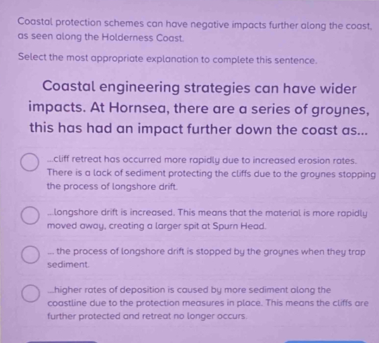 Coastal protection schemes can have negative impacts further along the coast,
as seen along the Holderness Coast.
Select the most appropriate explanation to complete this sentence.
Coastal engineering strategies can have wider
impacts. At Hornsea, there are a series of groynes,
this has had an impact further down the coast as.....cliff retreat has occurred more rapidly due to increased erosion rates.
There is a lack of sediment protecting the cliffs due to the groynes stopping
the process of longshore drift....longshore drift is increased. This means that the material is more rapidly
moved away, creating a larger spit at Spurn Head.... the process of longshore drift is stopped by the groynes when they trap
sediment....higher rates of deposition is caused by more sediment along the
coastline due to the protection measures in place. This means the cliffs are
further protected and retreat no longer occurs.