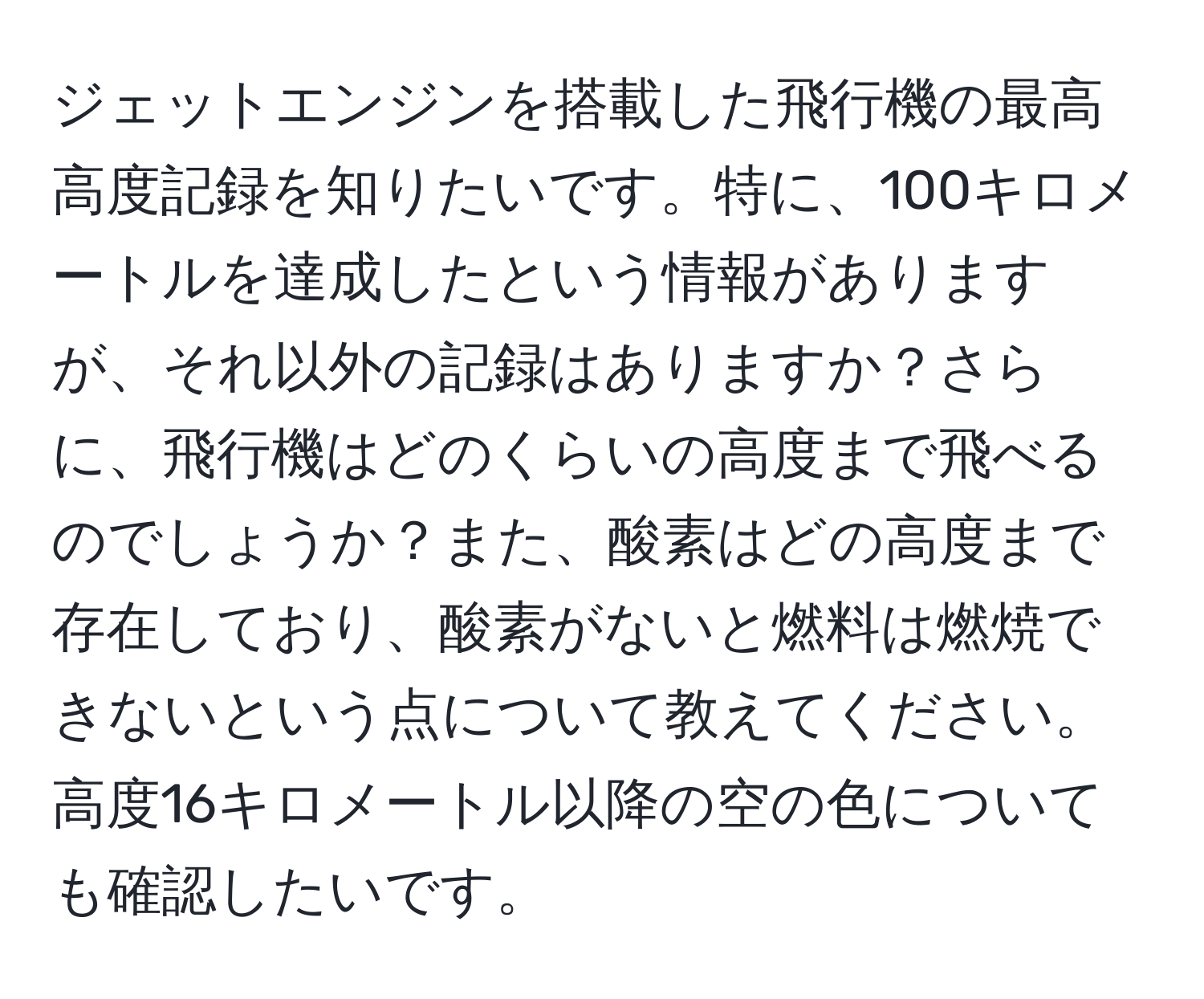 ジェットエンジンを搭載した飛行機の最高高度記録を知りたいです。特に、100キロメートルを達成したという情報がありますが、それ以外の記録はありますか？さらに、飛行機はどのくらいの高度まで飛べるのでしょうか？また、酸素はどの高度まで存在しており、酸素がないと燃料は燃焼できないという点について教えてください。高度16キロメートル以降の空の色についても確認したいです。