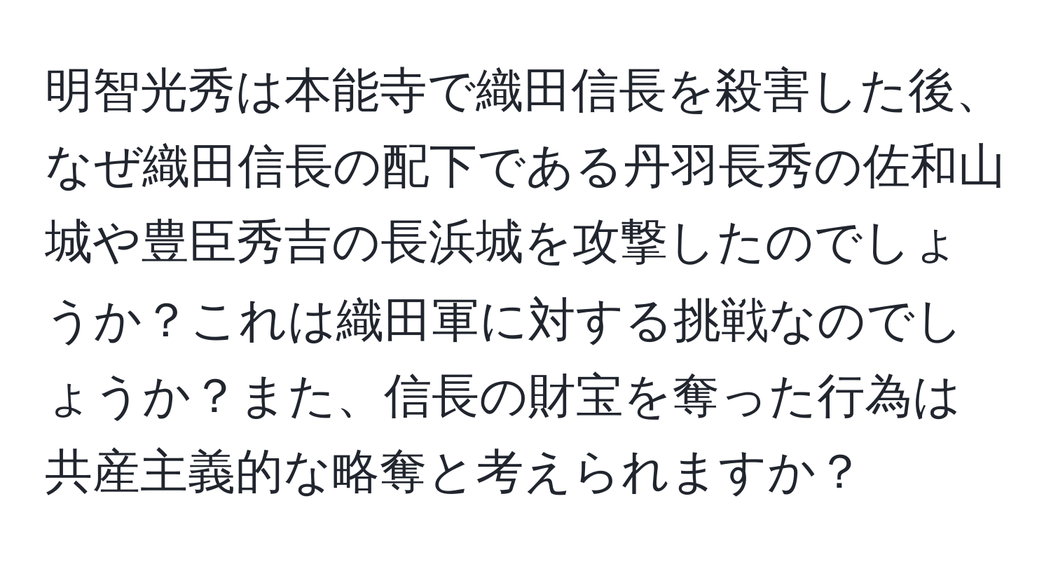 明智光秀は本能寺で織田信長を殺害した後、なぜ織田信長の配下である丹羽長秀の佐和山城や豊臣秀吉の長浜城を攻撃したのでしょうか？これは織田軍に対する挑戦なのでしょうか？また、信長の財宝を奪った行為は共産主義的な略奪と考えられますか？