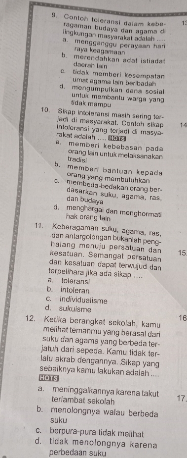 Contoh toleransi dalam kebe- 13
ragaman budaya dan agama di
lingkungan masyarakat adalah ....
a. mengganggu perayaan hari
raya keagamaan
b. merendahkan adat istiadat
daerah lain
c. tidak memberi kesempatan
umat agama lain beribadah
d. mengumpulkan dana sosial
untuk membantu warga yang
tidak mampu
10. Sikap intoleransi masih sering ter-
jadi di masyarakat. Contoh sikap 14
intoleransi yang terjadi di masya-
rakat adalah .... HOTS
a. memberi kebebasan pada
orang lain untuk melaksanakan
tradisi
b. memberi bantuan kepada
orang yang membutuhkan
c. membeda-bedakan orang ber-
dasarkan suku, agama, ras,
dan budaya
d. menghargai dan menghormati
hak orang lain
11. Keberagaman suku, agama, ras,
dan antargolongan bukanlah peng-
halang menuju persatuan dan 15
kesatuan. Semangat persatuan
dan kesatuan dapat terwujud dan
terpelihara jika ada sikap ....
a. toleransi
b. intoleran
c. individualisme
d. sukuisme
16
12. Ketika berangkat sekolah, kamu
melihat temanmu yang berasal dari
suku dan agama yang berbeda ter-
jatuh dari sepeda. Kamu tidak ter-
lalu akrab dengannya. Sikap yang
sebaiknya kamu lakukan adalah ....
HOTS
a. meninggalkannya karena takut 17.
terlambat sekolah
b. menolongnya walau berbeda
suku
c. berpura-pura tidak melihat
d. tidak menolongnya karena
perbedaan suku