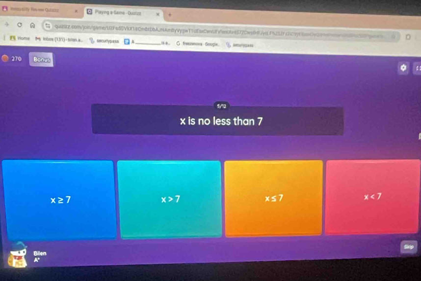 Immsusilty Hes e Quticzz Playing a Gama - Quizizz
qui2zz.com/join/game/U2FsdGVkX1iCmBtDbAjNAmByVygwT1UEszCwdJEfen6Ant577CwefH1ydPi25ffc2c7f6anCy0fn9anec989c87pcon D
Home M lnbox (1,31)- bstan.a. sncur?ypasa A_ is a G. freezeova Soogle. 6 &muypasu
270 Bonus
x is no less than 7
x≥ 7
x>7
x≤ 7
x<7</tex> 
Bilen
A