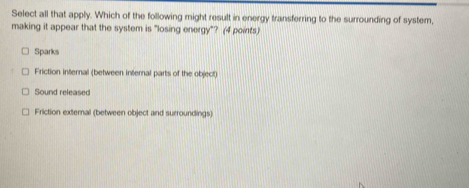 Select all that apply. Which of the following might result in energy transferring to the surrounding of system,
making it appear that the system is "losing energy"? (4 points)
Sparks
Friction internal (between internal parts of the object)
Sound released
Friction extemal (between object and surroundings)