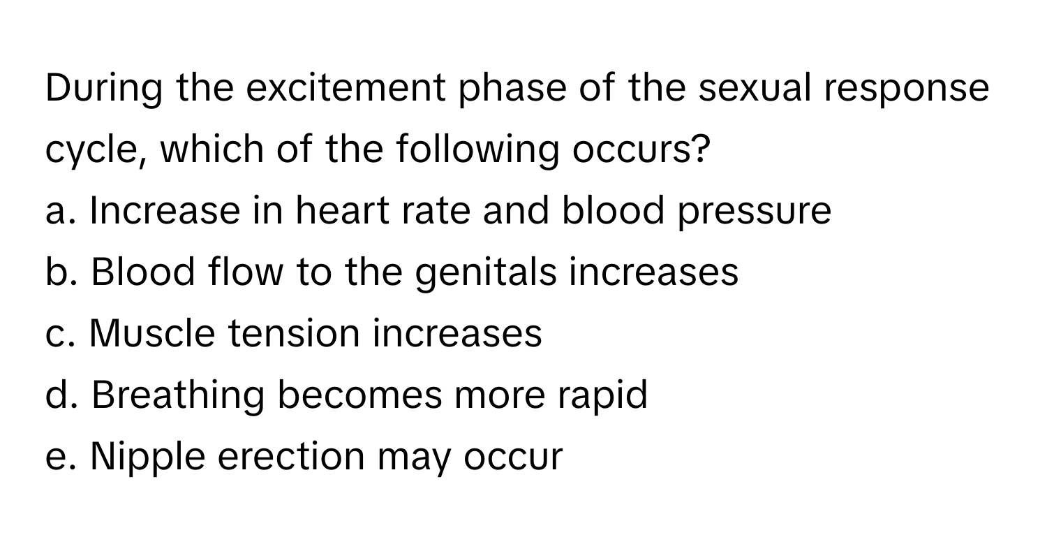 During the excitement phase of the sexual response cycle, which of the following occurs?

a. Increase in heart rate and blood pressure
b. Blood flow to the genitals increases
c. Muscle tension increases
d. Breathing becomes more rapid
e. Nipple erection may occur