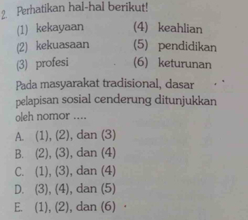 Perhatikan hal-hal berikut!
(1) kekayaan (4) keahlian
(2) kekuasaan (5) pendidikan
(3) profesi (6) keturunan
Pada masyarakat tradisional, dasar
pelapisan sosial cenderung ditunjukkan
oleh nomor ....
A. (1), (2), dan (3)
B. (2), (3), dan (4)
C. (1), (3), dan (4)
D. (3), (4), dan (5)
E. (1), (2), dan (6)·